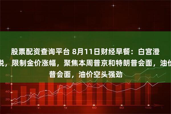 股票配资查询平台 8月11日财经早餐：白宫澄清金条关税，限制金价涨幅，聚焦本周普京和特朗普会面，油价空头强劲