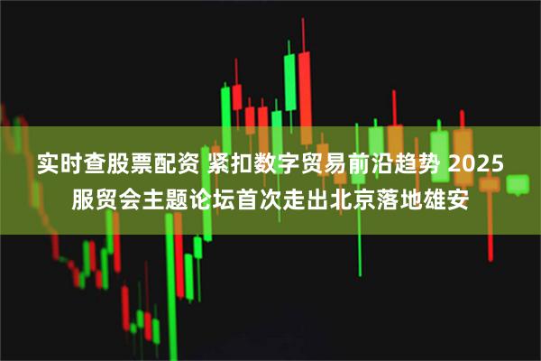 实时查股票配资 紧扣数字贸易前沿趋势 2025服贸会主题论坛首次走出北京落地雄安