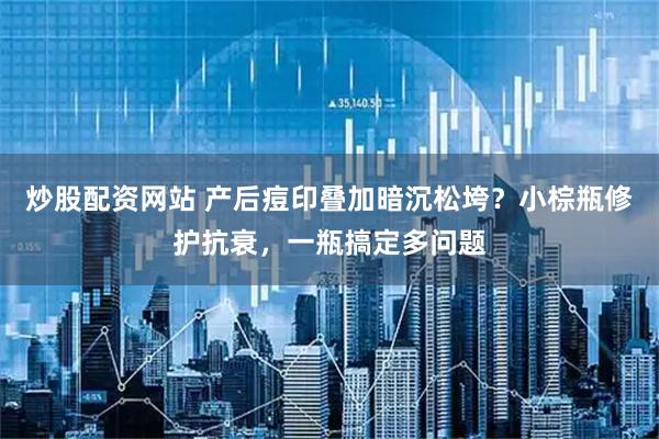 炒股配资网站 产后痘印叠加暗沉松垮？小棕瓶修护抗衰，一瓶搞定多问题