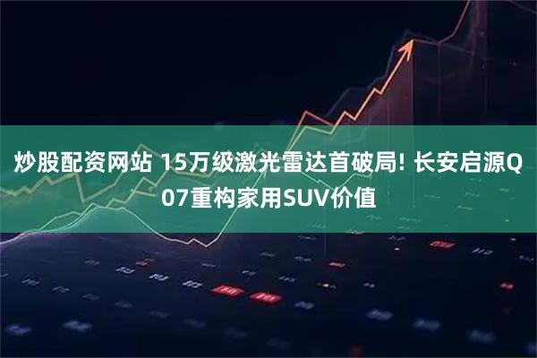 炒股配资网站 15万级激光雷达首破局! 长安启源Q07重构家用SUV价值