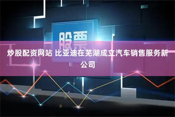 炒股配资网站 比亚迪在芜湖成立汽车销售服务新公司