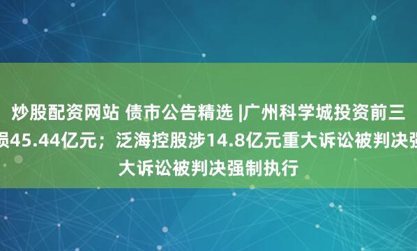 炒股配资网站 债市公告精选 |广州科学城投资前三季度亏损45.44亿元；泛海控股涉14.8亿元重大诉讼被判决强制执行