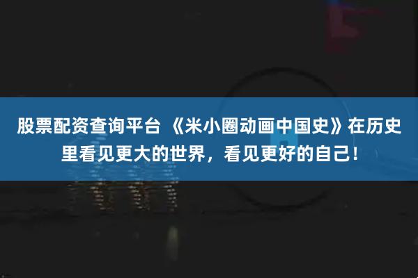 股票配资查询平台 《米小圈动画中国史》在历史里看见更大的世界，看见更好的自己！