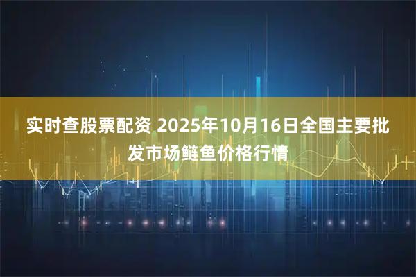 实时查股票配资 2025年10月16日全国主要批发市场鲢鱼价格行情