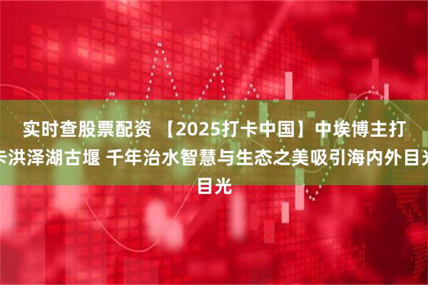 实时查股票配资 【2025打卡中国】中埃博主打卡洪泽湖古堰 千年治水智慧与生态之美吸引海内外目光