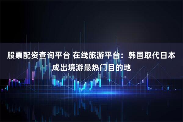 股票配资查询平台 在线旅游平台：韩国取代日本成出境游最热门目的地