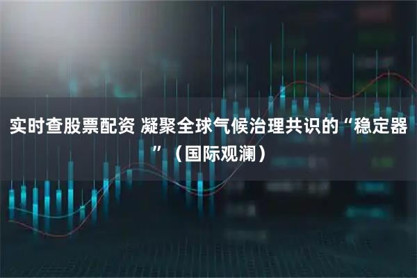 实时查股票配资 凝聚全球气候治理共识的“稳定器”（国际观澜）