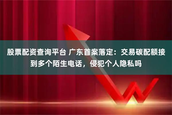 股票配资查询平台 广东首案落定：交易碳配额接到多个陌生电话，侵犯个人隐私吗