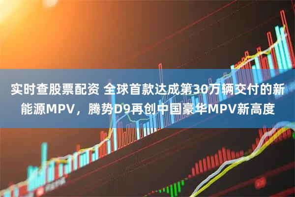 实时查股票配资 全球首款达成第30万辆交付的新能源MPV，腾势D9再创中国豪华MPV新高度