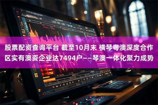 股票配资查询平台 截至10月末 横琴粤澳深度合作区实有澳资企业达7494户——琴澳一体化聚力成势