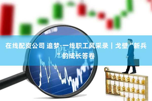 在线配资公司 追梦·一线职工风采录｜戈壁“新兵”的成长答卷