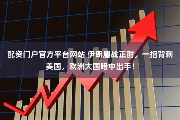 配资门户官方平台网站 伊朗鏖战正酣，一招背刺美国，欧洲大国暗中出手！