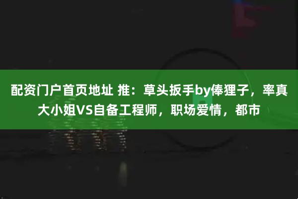 配资门户首页地址 推：草头扳手by俸狸子，率真大小姐VS自备工程师，职场爱情，都市