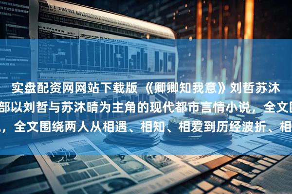 实盘配资网网站下载版 《卿卿知我意》刘哲苏沐晴《卿卿知我意》是一部以刘哲与苏沐晴为主角的现代都市言情小说，全文围绕两人从相遇、相知、相爱到历经波折、相守一生的情感历程