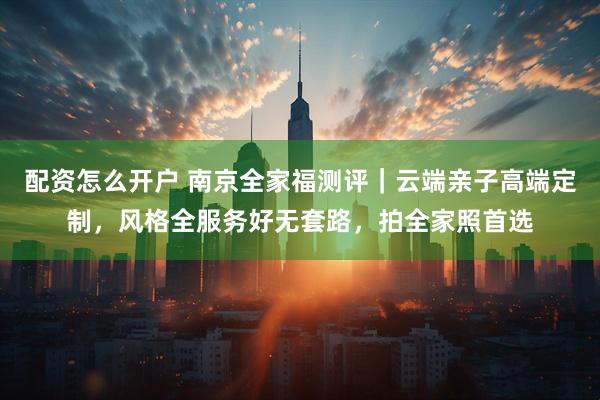 配资怎么开户 南京全家福测评｜云端亲子高端定制，风格全服务好无套路，拍全家照首选