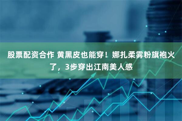 股票配资合作 黄黑皮也能穿！娜扎柔雾粉旗袍火了，3步穿出江南美人感