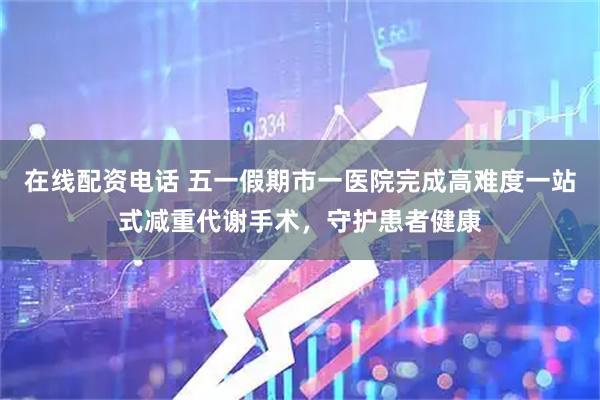 在线配资电话 五一假期市一医院完成高难度一站式减重代谢手术，守护患者健康