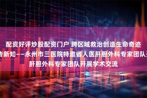 配资好评炒股配资门户 跨区域救治创造生命奇迹 多学科协作传新知——永州市三医院特邀省人医肝胆外科专家团队开展学术交流