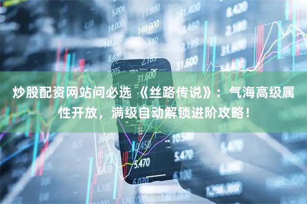 炒股配资网站问必选 《丝路传说》：气海高级属性开放，满级自动解锁进阶攻略！