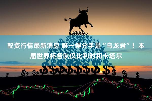 配资行情最新消息 唯一得分手是“乌龙君”！本届世界杯各队仅比利时和卡塔尔