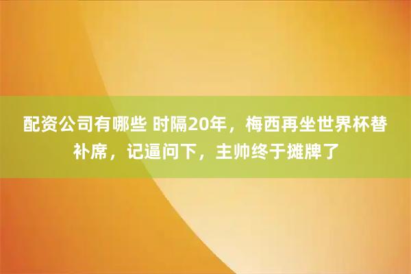 配资公司有哪些 时隔20年，梅西再坐世界杯替补席，记逼问下，主帅终于摊牌了