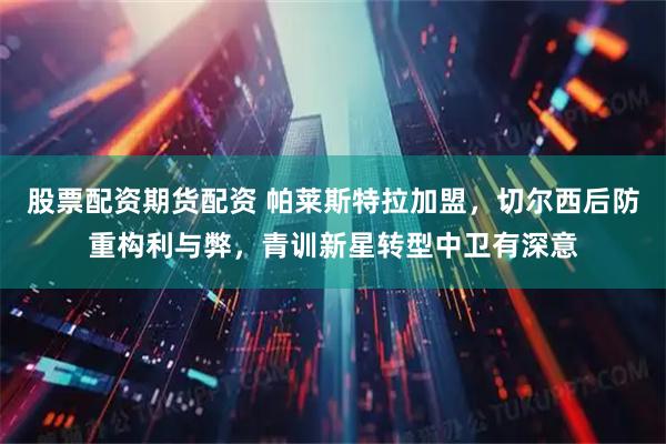 股票配资期货配资 帕莱斯特拉加盟，切尔西后防重构利与弊，青训新星转型中卫有深意