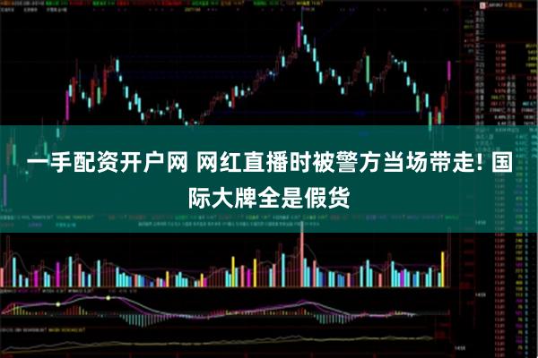 一手配资开户网 网红直播时被警方当场带走! 国际大牌全是假货