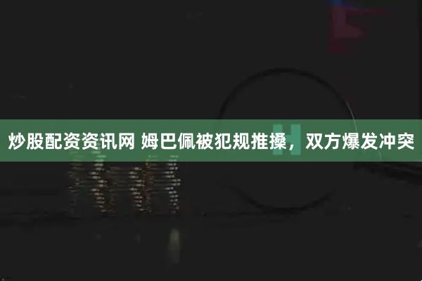 炒股配资资讯网 姆巴佩被犯规推搡，双方爆发冲突