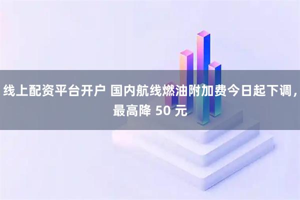线上配资平台开户 国内航线燃油附加费今日起下调，最高降 50 元