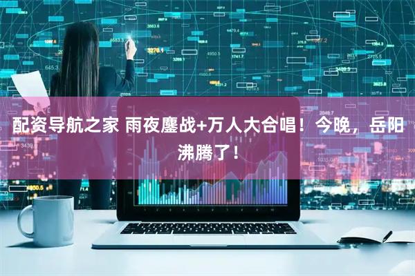 配资导航之家 雨夜鏖战+万人大合唱!今晚,岳阳沸腾了!
