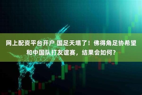 网上配资平台开户 国足天塌了!佛得角足协希望和中国队打友谊赛,结果会如何?