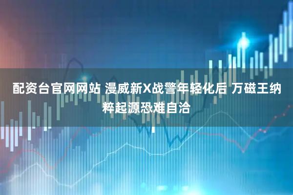 配资台官网网站 漫威新X战警年轻化后 万磁王纳粹起源恐难自洽