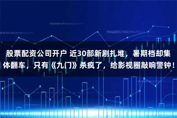 股票配资公司开户 近30部新剧扎堆，暑期档却集体翻车，只有《九门》杀疯了，给影视圈敲响警钟！
