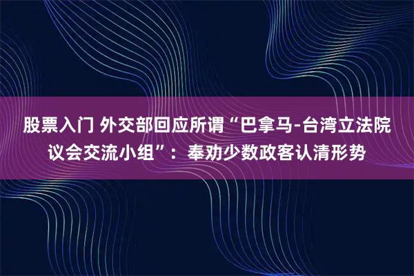 股票入门 外交部回应所谓“巴拿马-台湾立法院议会交流小组”：奉劝少数政客认清形势
