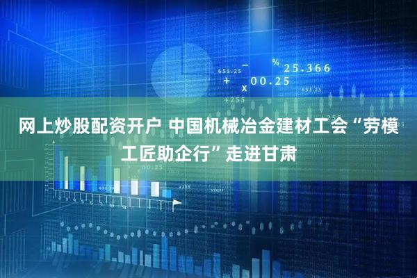 网上炒股配资开户 中国机械冶金建材工会“劳模工匠助企行”走进甘肃