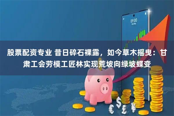 股票配资专业 昔日碎石裸露，如今草木摇曳：甘肃工会劳模工匠林实现荒坡向绿坡蝶变