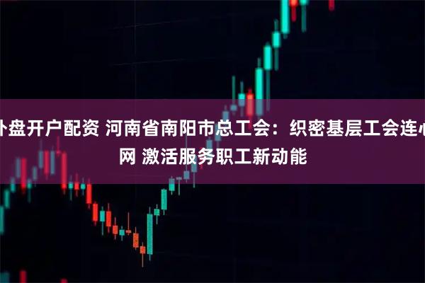 外盘开户配资 河南省南阳市总工会:织密基层工会连心网 激活服务职工新动能